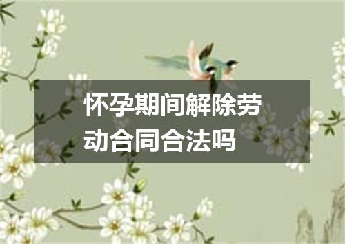 怀孕期间解除劳动合同合法吗