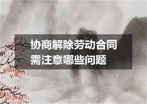 协商解除劳动合同需注意哪些问题