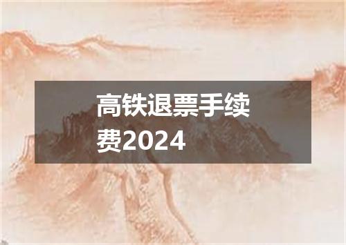 高铁退票手续费2024