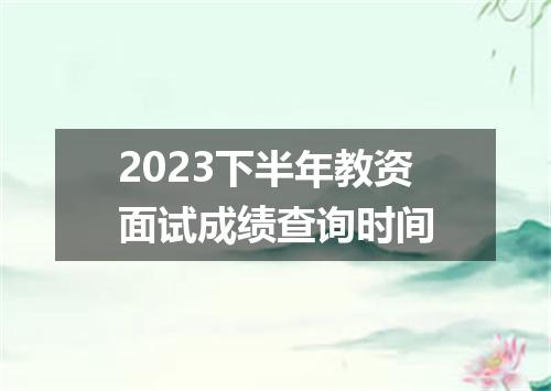 2023下半年教资面试成绩查询时间
