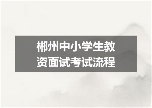 郴州中小学生教资面试考试流程