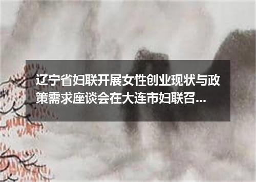 辽宁省妇联开展女性创业现状与政策需求座谈会在大连市妇联召开