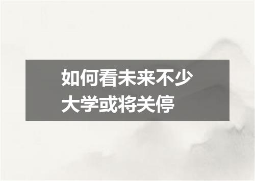 如何看未来不少大学或将关停