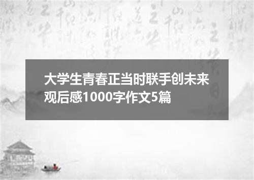 大学生青春正当时联手创未来观后感1000字作文5篇