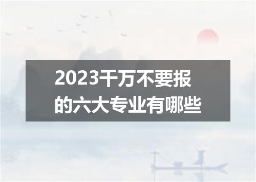 2023千万不要报的六大专业有哪些