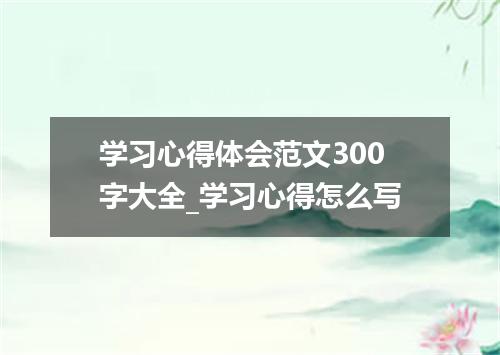 学习心得体会范文300字大全_学习心得怎么写