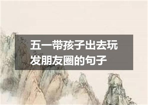 五一带孩子出去玩发朋友圈的句子