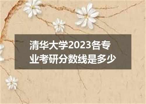 清华大学2023各专业考研分数线是多少