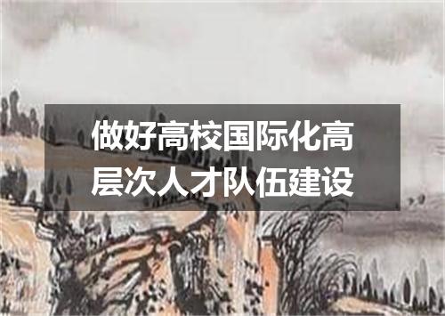 做好高校国际化高层次人才队伍建设