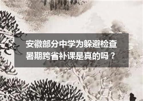 安徽部分中学为躲避检查暑期跨省补课是真的吗？