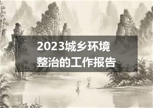 2023城乡环境整治的工作报告