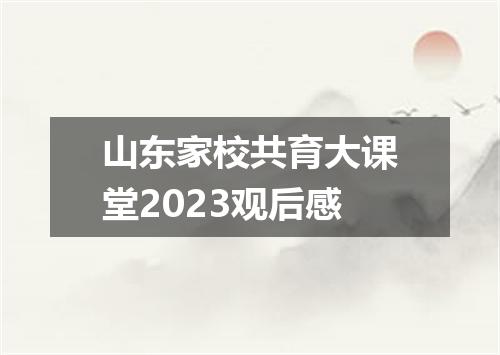 山东家校共育大课堂2023观后感