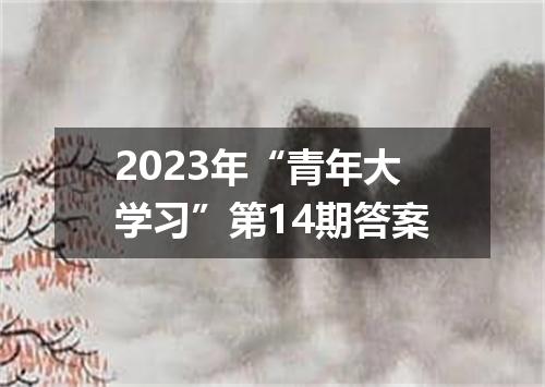 2023年“青年大学习”第14期答案