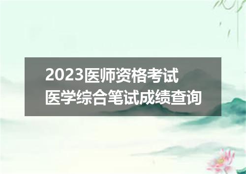 2023医师资格考试医学综合笔试成绩查询