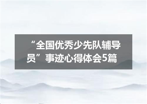 “全国优秀少先队辅导员”事迹心得体会5篇