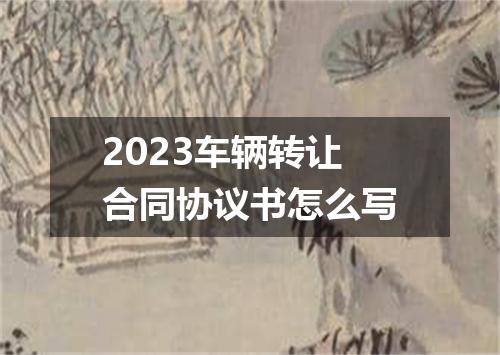 2023车辆转让合同协议书怎么写