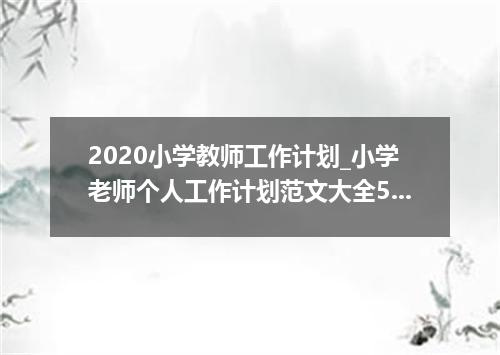 2020小学教师工作计划_小学老师个人工作计划范文大全5篇