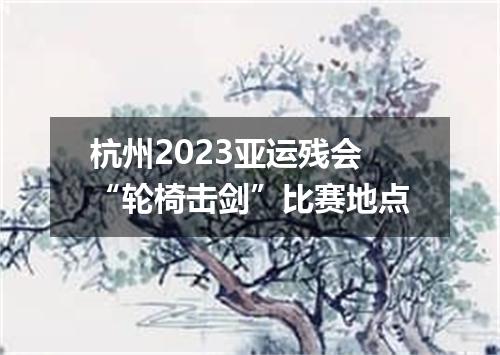 杭州2023亚运残会“轮椅击剑”比赛地点