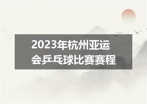 2023年杭州亚运会乒乓球比赛赛程