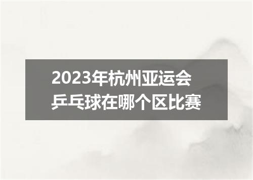 2023年杭州亚运会乒乓球在哪个区比赛
