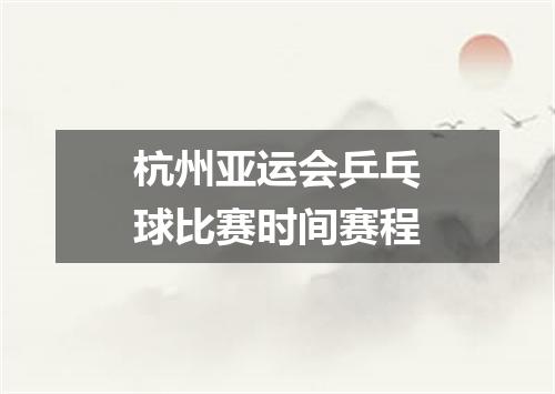 杭州亚运会乒乓球比赛时间赛程