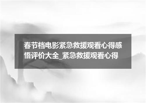 春节档电影紧急救援观看心得感悟评价大全_紧急救援观看心得