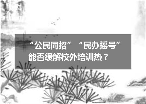 “公民同招”“民办摇号” 能否缓解校外培训热？