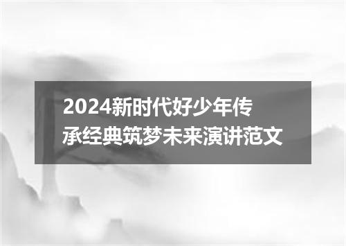2024新时代好少年传承经典筑梦未来演讲范文