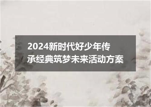 2024新时代好少年传承经典筑梦未来活动方案