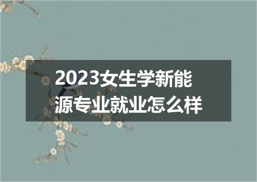 2023女生学新能源专业就业怎么样