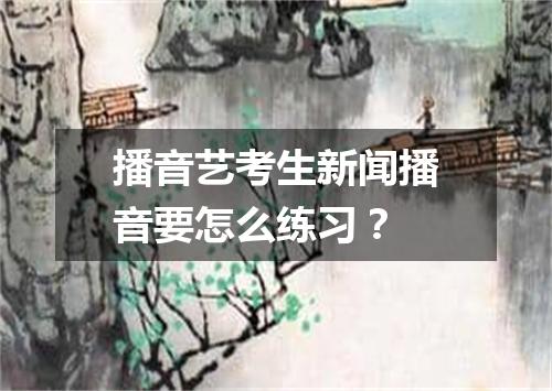 播音艺考生新闻播音要怎么练习？