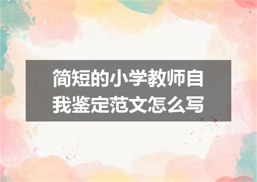 简短的小学教师自我鉴定范文怎么写