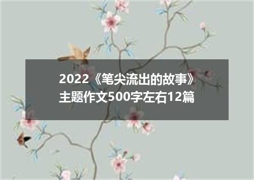 2022《笔尖流出的故事》主题作文500字左右12篇