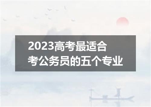 2023高考最适合考公务员的五个专业