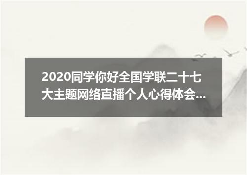 2020同学你好全国学联二十七大主题网络直播个人心得体会范文5篇最新