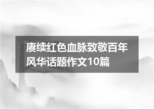 赓续红色血脉致敬百年风华话题作文10篇