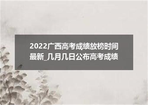 2022广西高考成绩放榜时间最新_几月几日公布高考成绩