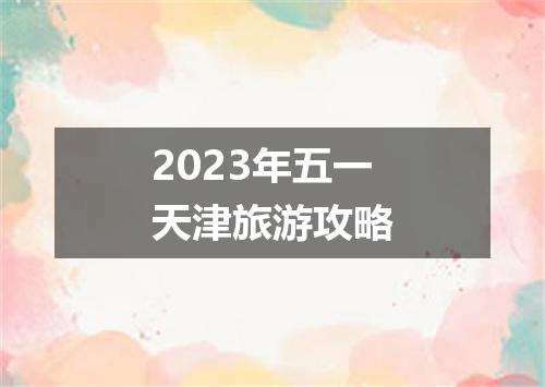 2023年五一天津旅游攻略