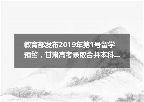 教育部发布2019年第1号留学预警，甘肃高考录取合并本科二三批次