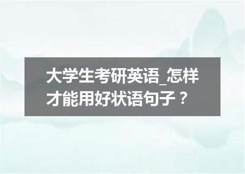 大学生考研英语_怎样才能用好状语句子？