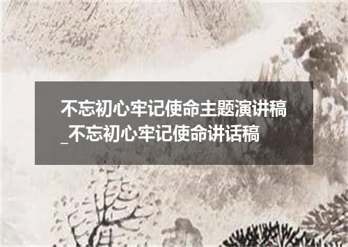 不忘初心牢记使命主题演讲稿_不忘初心牢记使命讲话稿