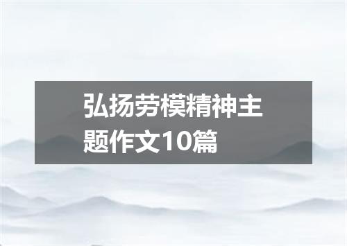 弘扬劳模精神主题作文10篇