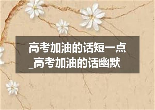 高考加油的话短一点_高考加油的话幽默