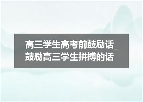 高三学生高考前鼓励话_鼓励高三学生拼搏的话