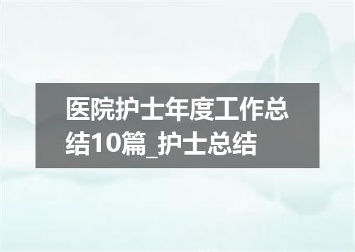 医院护士年度工作总结10篇_护士总结