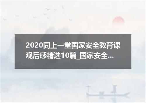 2020同上一堂国家安全教育课观后感精选10篇_国家安全教育日心得感想10篇