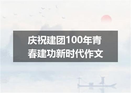 庆祝建团100年青春建功新时代作文