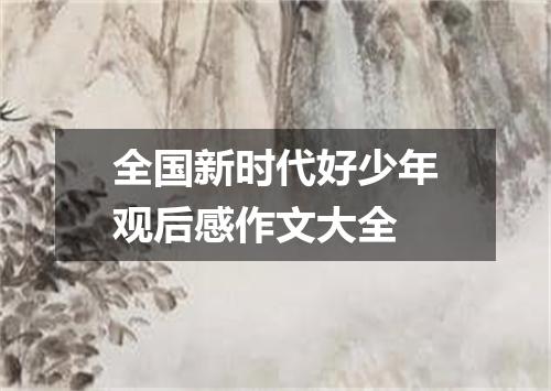 全国新时代好少年观后感作文大全
