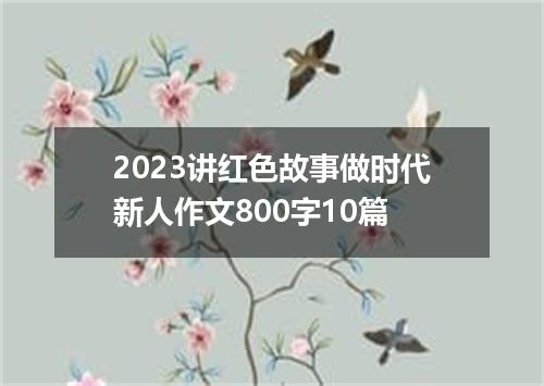 2023讲红色故事做时代新人作文800字10篇