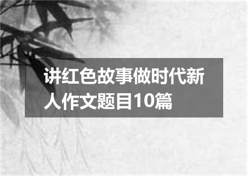 讲红色故事做时代新人作文题目10篇